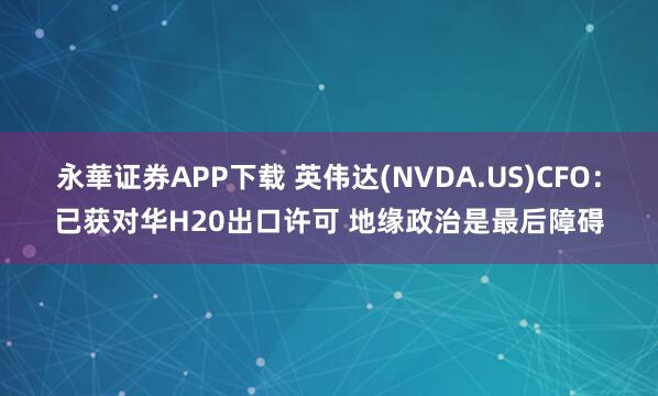 永華证券APP下载 英伟达(NVDA.US)CFO：已获对华H20出口许可 地缘政治是最后障碍