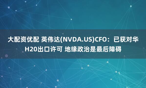 大配资优配 英伟达(NVDA.US)CFO：已获对华H20出口许可 地缘政治是最后障碍