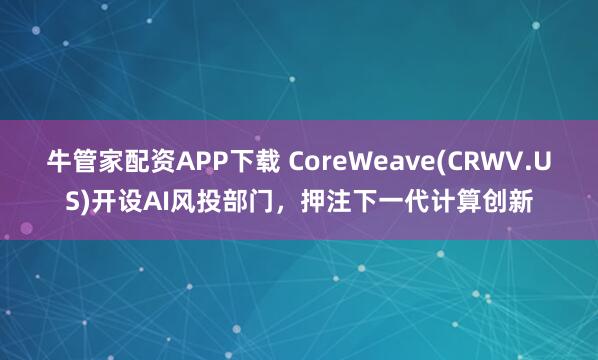 牛管家配资APP下载 CoreWeave(CRWV.US)开设AI风投部门，押注下一代计算创新