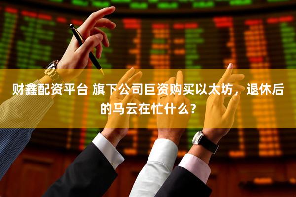 财鑫配资平台 旗下公司巨资购买以太坊，退休后的马云在忙什么？