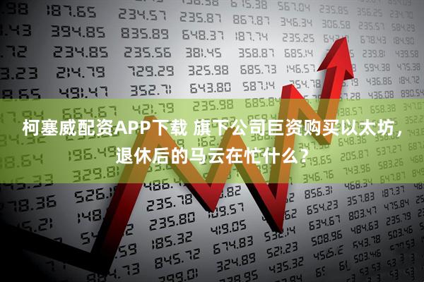 柯塞威配资APP下载 旗下公司巨资购买以太坊，退休后的马云在忙什么？