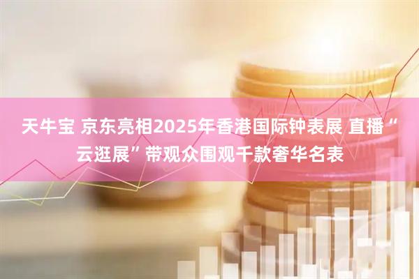 天牛宝 京东亮相2025年香港国际钟表展 直播“云逛展”带观众围观千款奢华名表