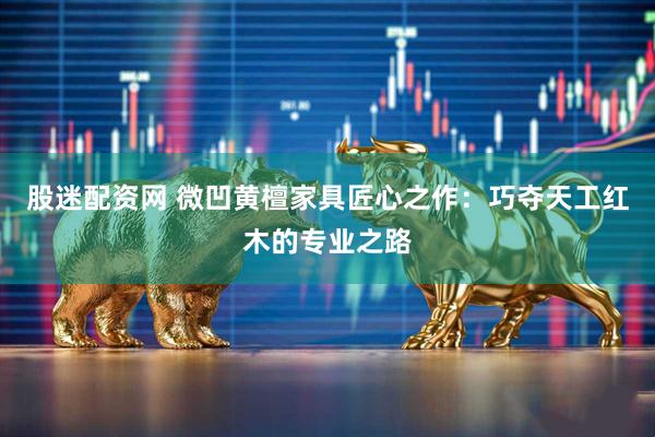 股迷配资网 微凹黄檀家具匠心之作：巧夺天工红木的专业之路