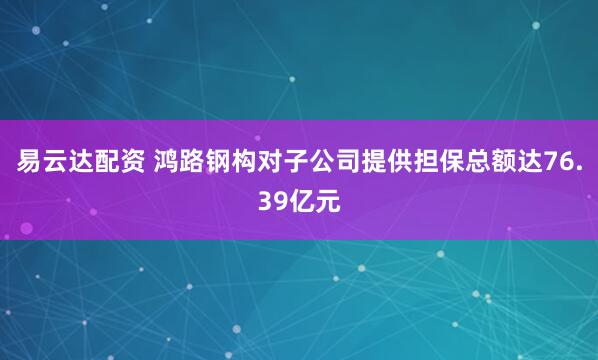 易云达配资 鸿路钢构对子公司提供担保总额达76.39亿元