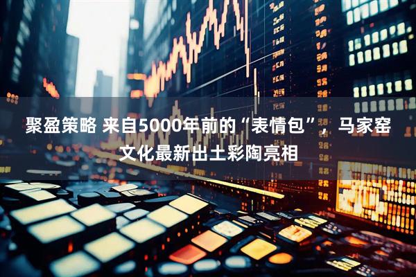 聚盈策略 来自5000年前的“表情包”，马家窑文化最新出土彩陶亮相