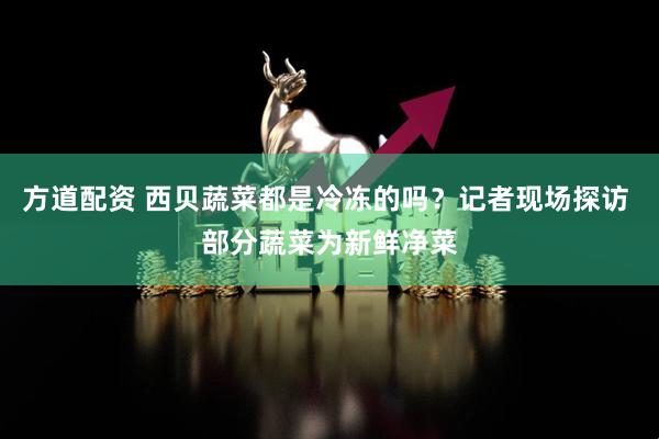 方道配资 西贝蔬菜都是冷冻的吗？记者现场探访 部分蔬菜为新鲜净菜