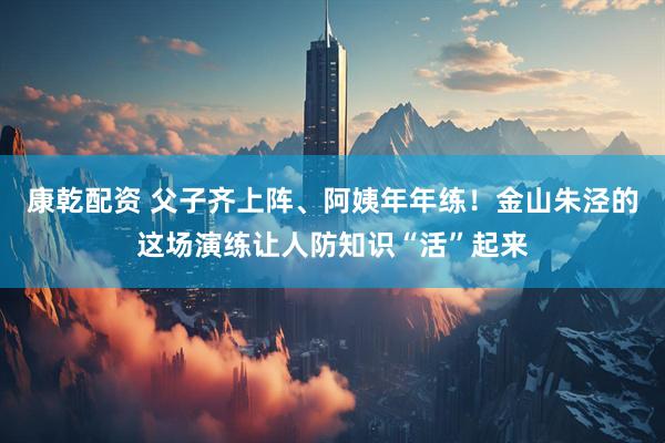 康乾配资 父子齐上阵、阿姨年年练！金山朱泾的这场演练让人防知识“活”起来