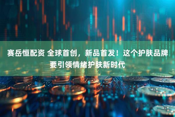 赛岳恒配资 全球首创，新品首发！这个护肤品牌要引领情绪护肤新时代