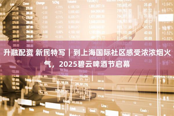 升融配资 新民特写｜到上海国际社区感受浓浓烟火气，2025碧云啤酒节启幕