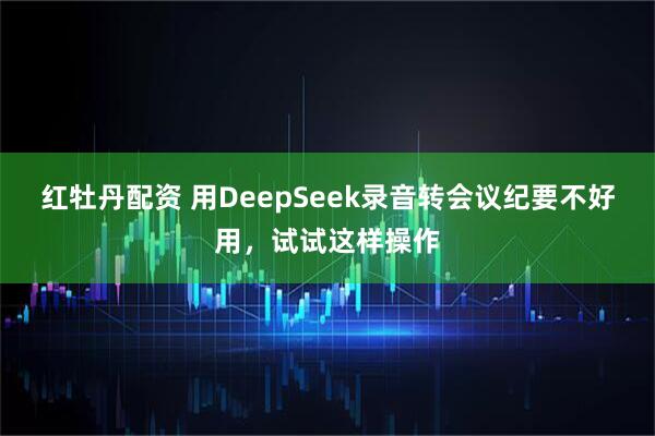 红牡丹配资 用DeepSeek录音转会议纪要不好用，试试这样操作