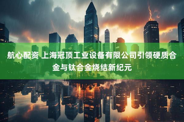 航心配资 上海冠顶工业设备有限公司引领硬质合金与钛合金烧结新纪元