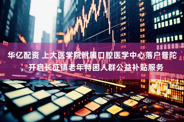 华亿配资 上大医学院附属口腔医学中心落户普陀，开启长征镇老年特困人群公益补贴服务