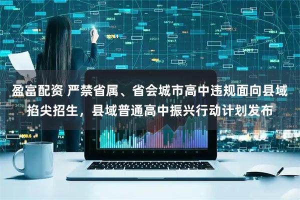 盈富配资 严禁省属、省会城市高中违规面向县域掐尖招生，县域普通高中振兴行动计划发布