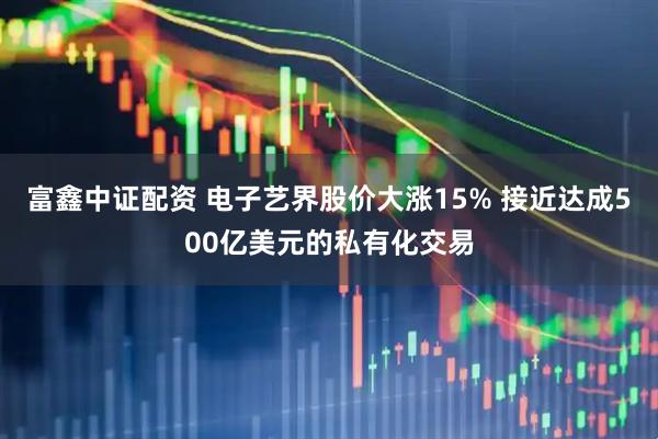富鑫中证配资 电子艺界股价大涨15% 接近达成500亿美元的私有化交易