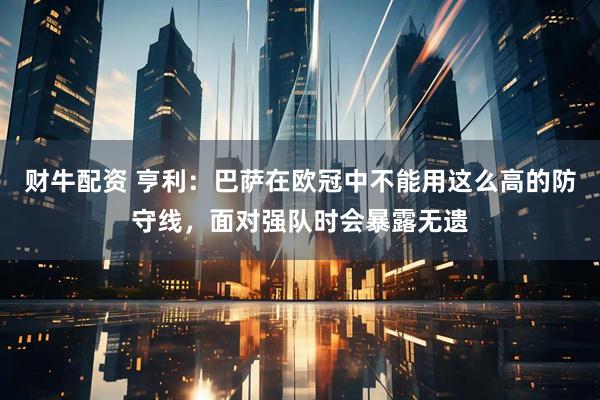 财牛配资 亨利：巴萨在欧冠中不能用这么高的防守线，面对强队时会暴露无遗