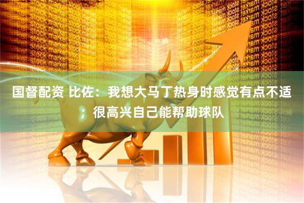 国督配资 比佐：我想大马丁热身时感觉有点不适；很高兴自己能帮助球队