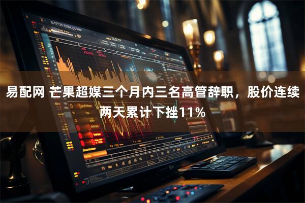 易配网 芒果超媒三个月内三名高管辞职，股价连续两天累计下挫11%