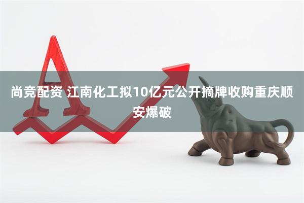 尚竞配资 江南化工拟10亿元公开摘牌收购重庆顺安爆破