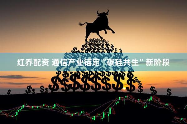 红乔配资 通信产业锚定“碳硅共生”新阶段
