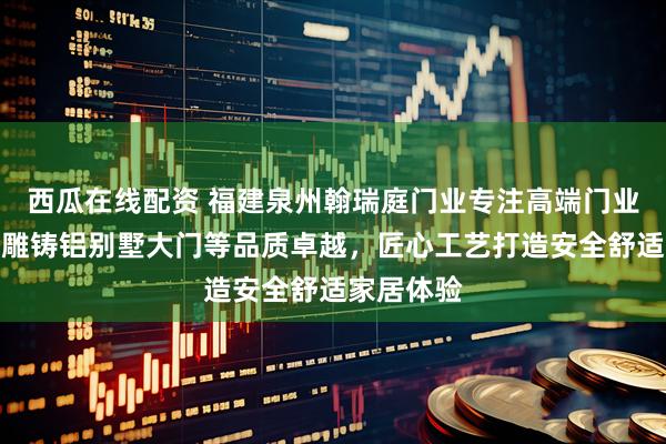 西瓜在线配资 福建泉州翰瑞庭门业专注高端门业制造，精雕铸铝别墅大门等品质卓越，匠心工艺打造安全舒适家居体验
