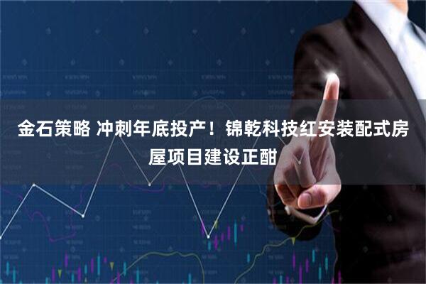金石策略 冲刺年底投产！锦乾科技红安装配式房屋项目建设正酣