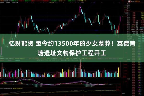 亿财配资 距今约13500年的少女墓葬！英德青塘遗址文物保护工程开工