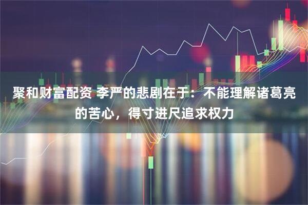 聚和财富配资 李严的悲剧在于：不能理解诸葛亮的苦心，得寸进尺追求权力