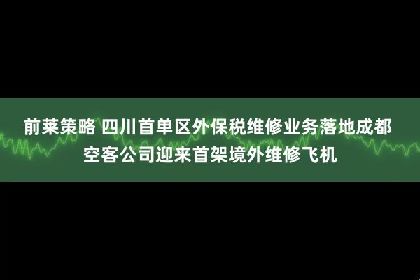 前莱策略 四川首单区外保税维修业务落地成都 空客公司迎来首架境外维修飞机