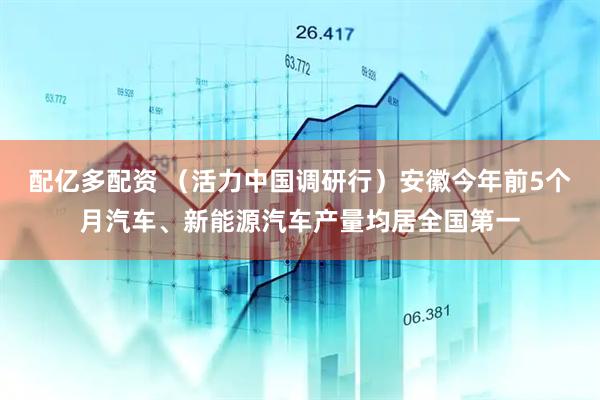 配亿多配资 （活力中国调研行）安徽今年前5个月汽车、新能源汽车产量均居全国第一