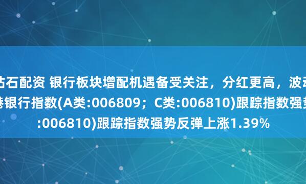 钻石配资 银行板块增配机遇备受关注,分红更高,波动率更低的泰康香港银行指数(A类:006809;C类:006810)跟踪指数强势反弹上涨1.39%