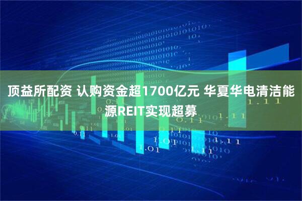 顶益所配资 认购资金超1700亿元 华夏华电清洁能源REIT实现超募