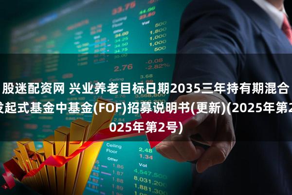 股迷配资网 兴业养老目标日期2035三年持有期混合型发起式基金中基金(FOF)招募说明书(更新)(2025年第2号)