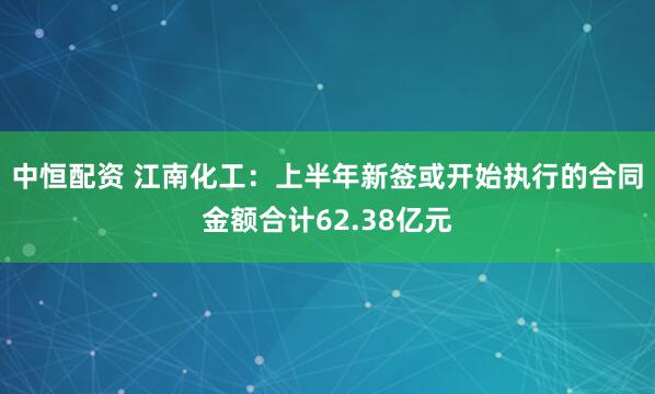 中恒配资 江南化工：上半年新签或开始执行的合同金额合计62.38亿元