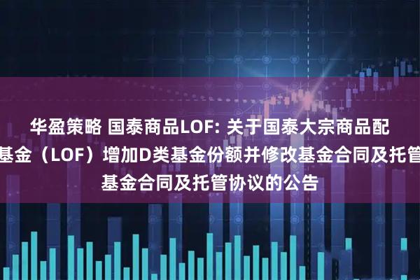 华盈策略 国泰商品LOF: 关于国泰大宗商品配置证券投资基金（LOF）增加D类基金份额并修改基金合同及托管协议的公告