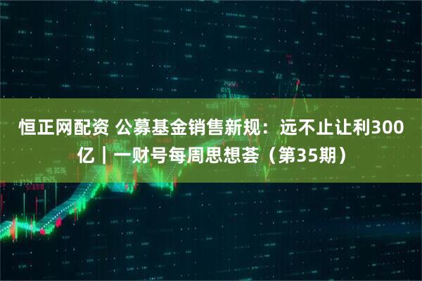 恒正网配资 公募基金销售新规：远不止让利300亿｜一财号每周思想荟（第35期）