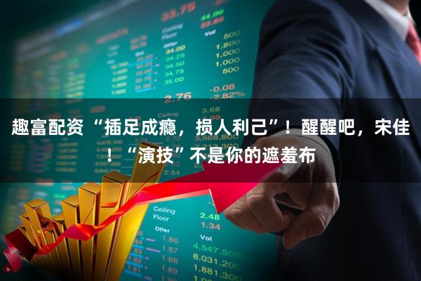 趣富配资 “插足成瘾，损人利己”！醒醒吧，宋佳！“演技”不是你的遮羞布