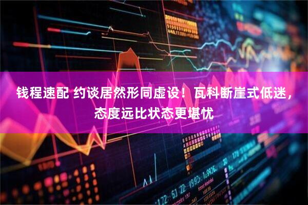 钱程速配 约谈居然形同虚设！瓦科断崖式低迷，态度远比状态更堪忧