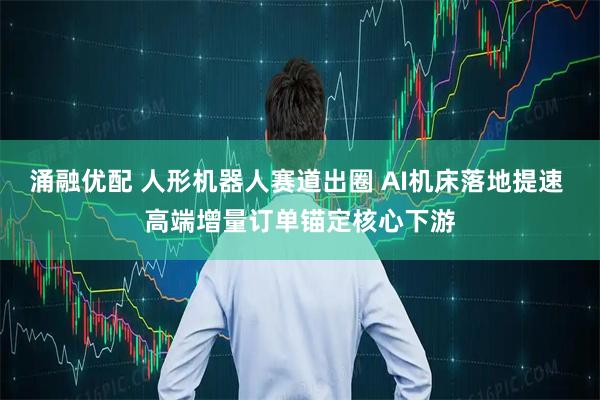 涌融优配 人形机器人赛道出圈 AI机床落地提速 高端增量订单锚定核心下游